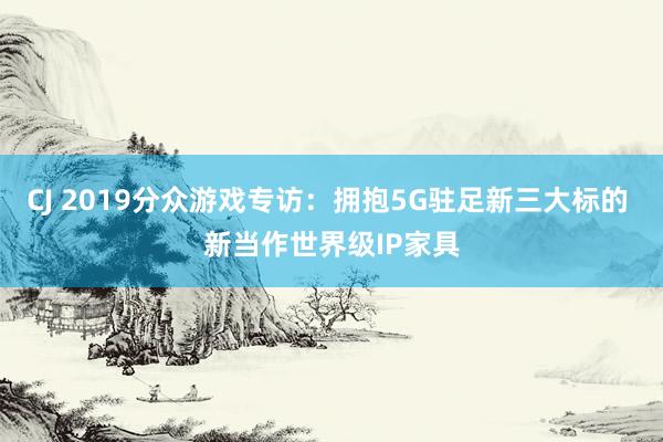 CJ 2019分众游戏专访：拥抱5G驻足新三大标的 新当作世界级IP家具