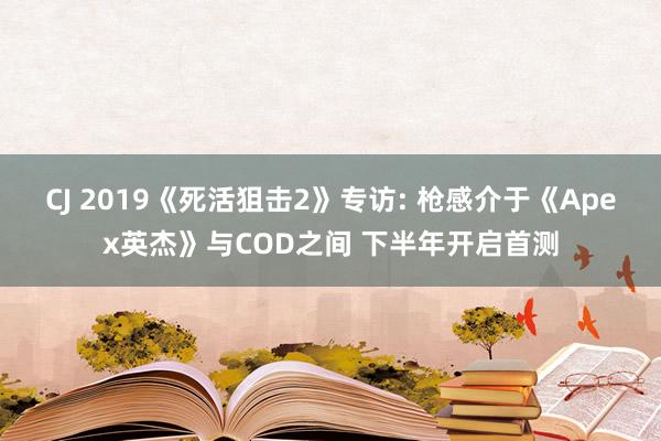 CJ 2019《死活狙击2》专访: 枪感介于《Apex英杰》与COD之间 下半年开启首测