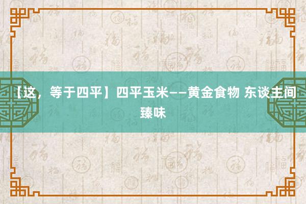 【这，等于四平】四平玉米——黄金食物 东谈主间臻味