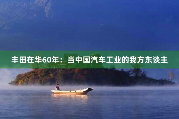 丰田在华60年：当中国汽车工业的我方东谈主