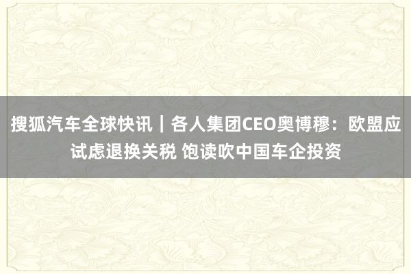 搜狐汽车全球快讯｜各人集团CEO奥博穆：欧盟应试虑退换关税 饱读吹中国车企投资