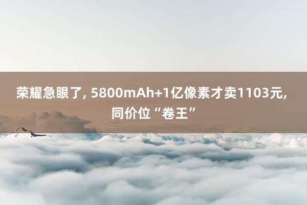 荣耀急眼了, 5800mAh+1亿像素才卖1103元, 同价位“卷王”