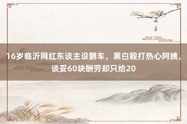 16岁临沂网红东谈主设翻车，黑白殴打热心阿姨，谈妥60块酬劳却只给20