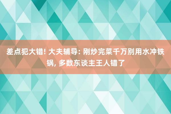 差点犯大错! 大夫辅导: 刚炒完菜千万别用水冲铁锅, 多数东谈主王人错了