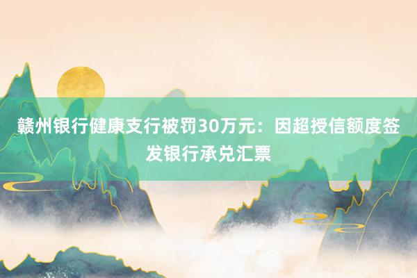 赣州银行健康支行被罚30万元：因超授信额度签发银行承兑汇票